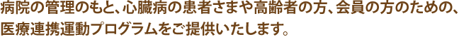 病院の管理のもと、心臓病の患者さまや高齢者の方、会員の方のための、医療連携運動プログラムをご提供いたします。